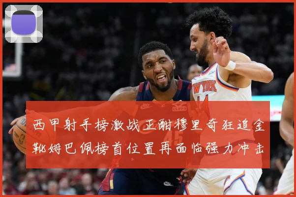 西甲射手榜激战正酣穆里奇狂追金靴姆巴佩榜首位置再面临强力冲击战术观察