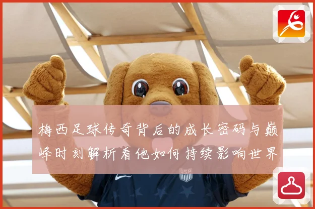 梅西足球传奇背后的成长密码与巅峰时刻解析看他如何持续影响世界足坛