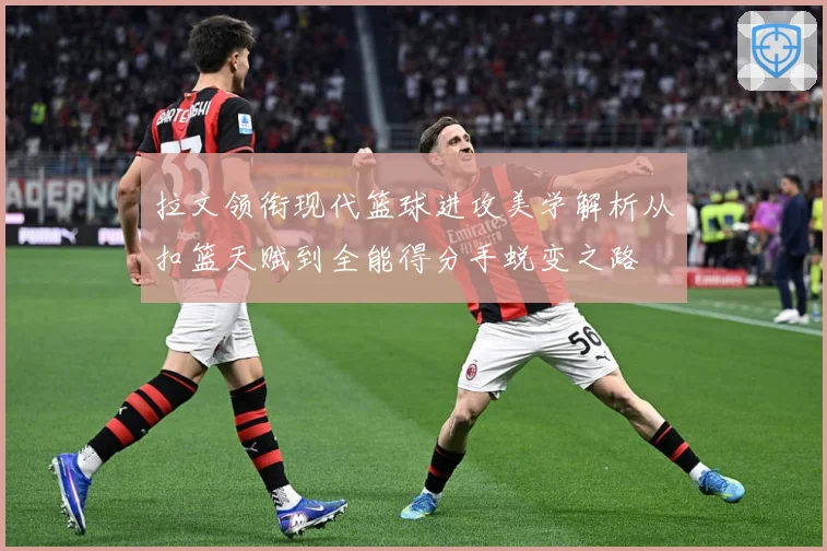 拉文领衔现代篮球进攻美学解析从扣篮天赋到全能得分手蜕变之路