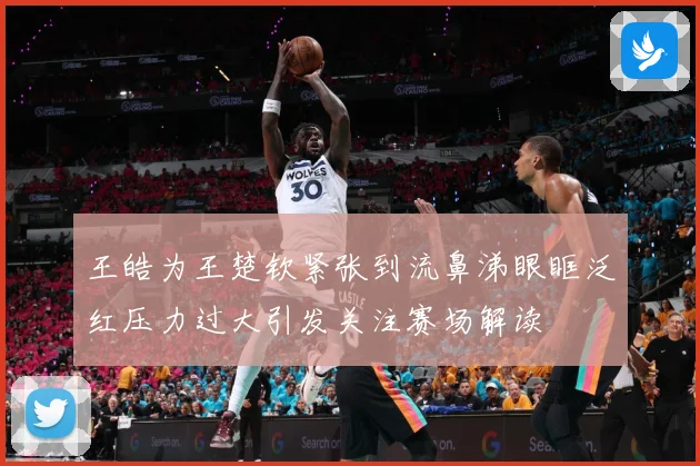 王皓为王楚钦紧张到流鼻涕眼眶泛红压力过大引发关注赛场解读