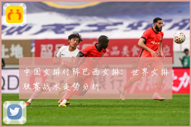 中国女排对阵巴西女排：世界女排联赛战术走势分析