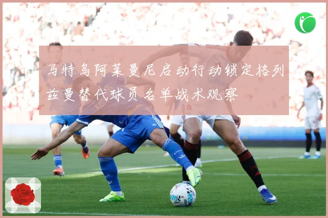 马特乌阿莱曼尼启动行动锁定格列兹曼替代球员名单战术观察