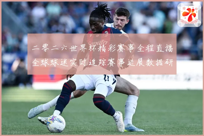 二零二六世界杯精彩赛事全程直播全球球迷实时追踪赛事进展数据研判