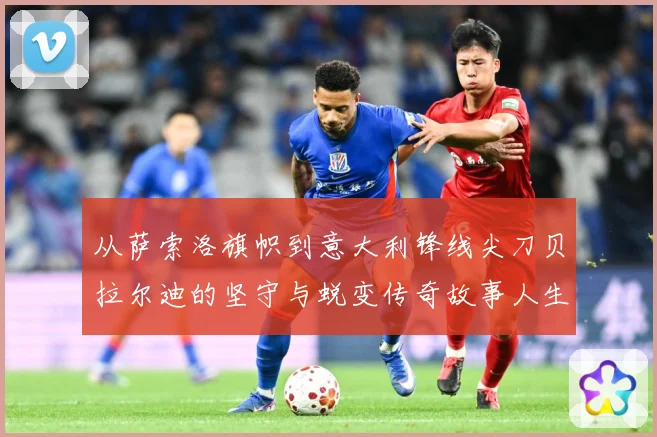 从萨索洛旗帜到意大利锋线尖刀贝拉尔迪的坚守与蜕变传奇故事人生