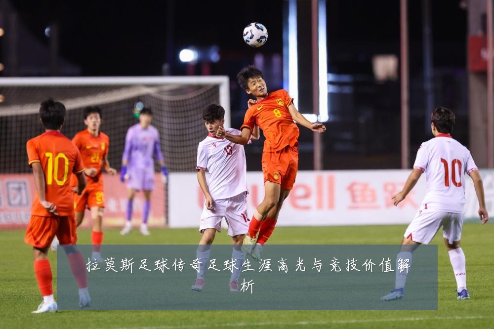 拉莫斯足球传奇足球生涯高光与竞技价值解析