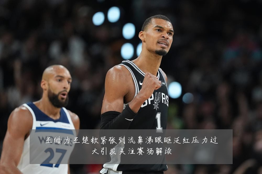 王皓为王楚钦紧张到流鼻涕眼眶泛红压力过大引发关注赛场解读