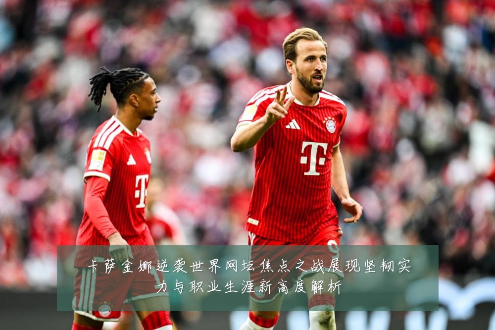 卡萨金娜逆袭世界网坛焦点之战展现坚韧实力与职业生涯新高度解析