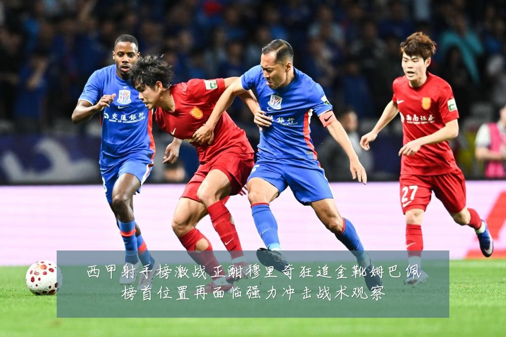 西甲射手榜激战正酣穆里奇狂追金靴姆巴佩榜首位置再面临强力冲击战术观察